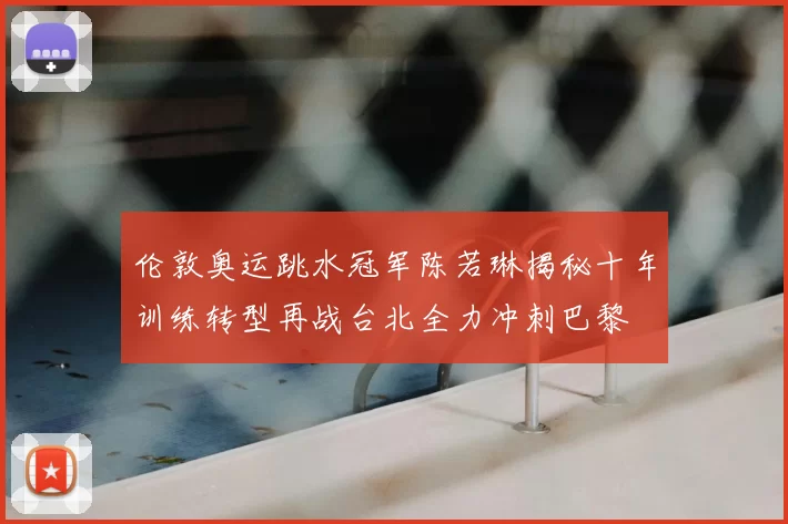 伦敦奥运跳水冠军陈若琳揭秘十年训练转型再战台北全力冲刺巴黎
