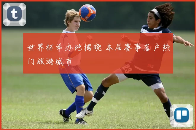 世界杯举办地揭晓 本届赛事落户热门旅游城市