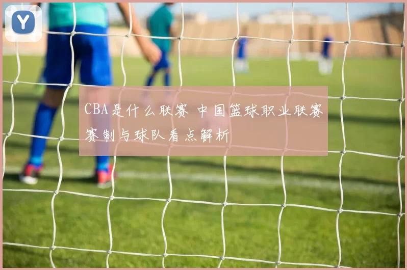 CBA是什么联赛 中国篮球职业联赛赛制与球队看点解析