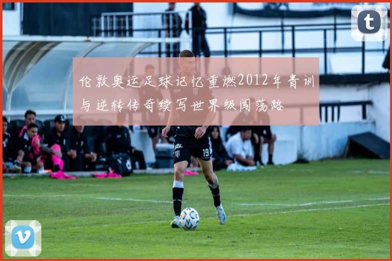 伦敦奥运足球记忆重燃2012年青训与逆转传奇续写世界级闯荡路