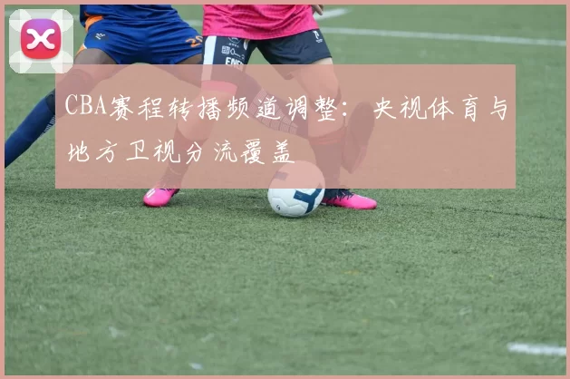 CBA赛程转播频道调整:央视体育与地方卫视分流覆盖