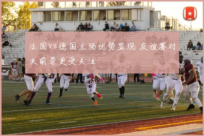 法国vs德国主场优势显现 友谊赛对决前景更受关注