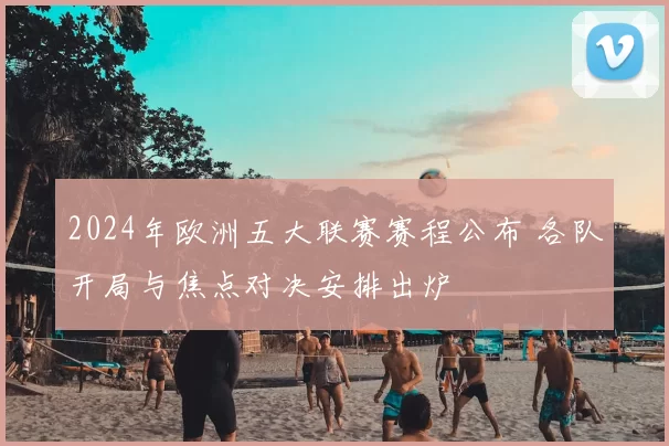 2024年欧洲五大联赛赛程公布 各队开局与焦点对决安排出炉